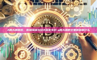A股大跌背后，市场情绪与经济因素交织-a股大跌的主要原因是什么