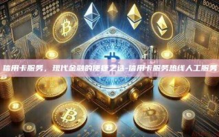信用卡服务，现代金融的便捷之选-信用卡服务热线人工服务