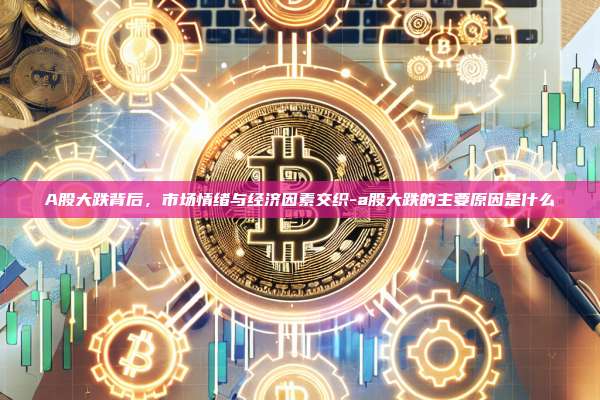 A股大跌背后，市场情绪与经济因素交织-a股大跌的主要原因是什么-第1张图片-欧易交易所官方平台