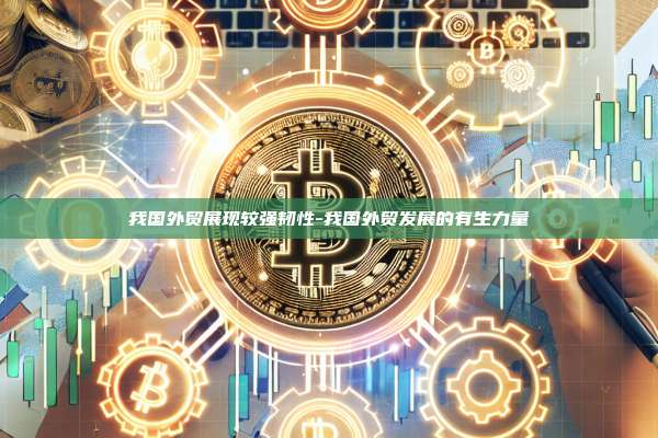 我国外贸展现较强韧性-我国外贸发展的有生力量-第1张图片-欧易交易所官方平台